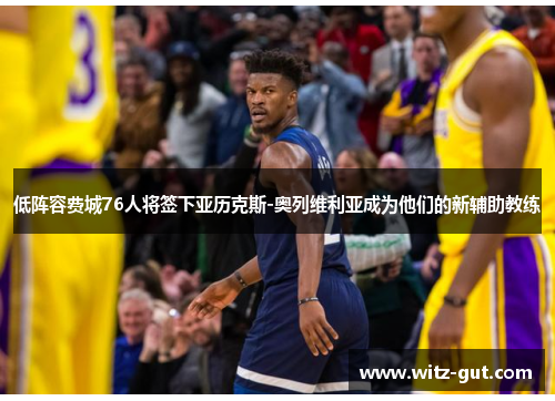 低阵容费城76人将签下亚历克斯-奥列维利亚成为他们的新辅助教练